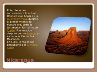 Nicaragua
El territorio que
corresponde a la actual
Honduras fue hogar de la
civilización maya durante
el primer milenio de
nuestra era, como lo
testimonian las ruinas de
Copán. Fue invadido
después por los Aztecas y
a continuación por los
Mosquitos.
En 1502, la región fue
descubierta por Cristóbal
Colón
 