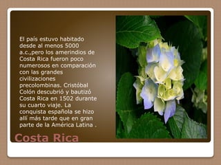 Costa Rica
El país estuvo habitado
desde al menos 5000
a.c.,pero los amerindios de
Costa Rica fueron poco
numerosos en comparación
con las grandes
civilizaciones
precolombinas. Cristóbal
Colón descubrió y bautizó
Costa Rica en 1502 durante
su cuarto viaje. La
conquista española se hizo
allí más tarde que en gran
parte de la América Latina .
 