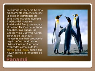 Panamá
La historia de Panamá ha sido
ampliamente influenciada por
la posición estratégica de
este istmo estrecho que une
América del Norte con
América del Sur y que separa
el océano Pacífico del océano
Atlántico. Los Cunas, los
Chocos y los Guaymis fueron
algunas de las tribus
indígenas que han ocupado la
región. Aún cuando estas
civilizaciones no fueron tan
avanzadas como la de los
Mayas o los Incas, puede que
hayan sufrido la influencia de
ellas.
 