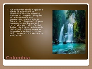 Colombia
 Fue alrededor del río Magdalena
donde se econtraron las
primeras huellas de presencia
humana en Colombia. Reliquias
de una civilización casi
desconocida, que data de los
últimos cinco siglos A.C., fueron
descubiertas en San Augustín,
cerca del origen del río, en los
Andes colombianos: estatuas de
piedra, bajorrelieves, cámaras
funerarias y santuarios, en un
estilo que recuerda a veces al de
los aztecas.
 