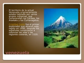 venezuela
 El territorio de la actual
Venezuela originariamente
estaba habitado por varios
grupos indígenas, que
comprendían los Caribes, los
Arawaks y los Cumanagatos.
Cristóbal Colón fue el primer
explorador que alcanzó esta
región en 1498; después los
españoles comenzaron a
colonizar las islas y las
regiones costeras, en 1520.
 