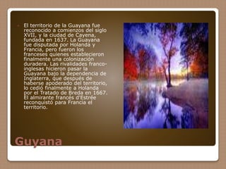 Guyana
 El territorio de la Guayana fue
reconocido a comienzos del siglo
XVII, y la ciudad de Cayena,
fundada en 1637. La Guayana
fue disputada por Holanda y
Francia, pero fueron los
franceses quienes establecieron
finalmente una colonización
duradera. Las rivalidades franco-
inglesas hicieron pasar la
Guayana bajo la dependencia de
Inglaterra, que después de
haberse apoderado del territorio,
lo cedió finalmente a Holanda
por el Tratado de Breda en 1667.
El almirante francés d'Estrée
reconquistó para Francia el
territorio.
 