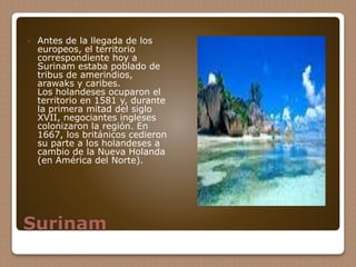 Surinam
 Antes de la llegada de los
europeos, el territorio
correspondiente hoy a
Surinam estaba poblado de
tribus de amerindios,
arawaks y caribes.
Los holandeses ocuparon el
territorio en 1581 y, durante
la primera mitad del siglo
XVII, negociantes ingleses
colonizaron la región. En
1667, los británicos cedieron
su parte a los holandeses a
cambio de la Nueva Holanda
(en América del Norte).
 