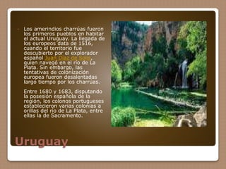 Uruguay
 Los amerindios charrúas fueron
los primeros pueblos en habitar
el actual Uruguay. La llegada de
los europeos data de 1516,
cuando el territorio fue
descubierto por el explorador
español Juan Díaz de Solís,
quien navegó en el río de La
Plata. Sin embargo, las
tentativas de colonización
europea fueron desalentadas
largo tiempo por los charrúas.
Entre 1680 y 1683, disputando
la posesión española de la
región, los colonos portugueses
establecieron varias colonias a
orillas del río de La Plata, entre
ellas la de Sacramento.
 