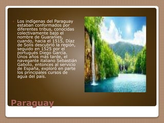 Paraguay
 Los indígenas del Paraguay
estaban conformados por
diferentes tribus, conocidas
colectivamente bajo el
nombre de Guaraníes,
cuando, hacia el 1515, Díaz
de Solís descubrió la región,
seguido en 1525 por el
portugués Diego García.
Unos años más tarde, el
navegante italiano Sebastián
Gaboto, entonces al servicio
de España, exploró en parte
los principales cursos de
agua del país.
 