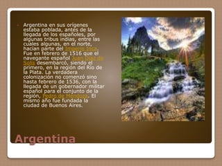 Argentina
 Argentina en sus orígenes
estaba poblada, antes de la
llegada de los españoles, por
algunas tribus indias, entre las
cuales algunas, en el norte,
hacían parte del Imperio Inca.
Fue en febrero de 1516 que el
navegante español Juan Díaz de
Solís desembarcó, siendo el
primero, en la región del Río de
la Plata. La verdadera
colonización no comenzó sino
hasta febrero de 1536, con la
llegada de un gobernador militar
español para el conjunto de la
región, Pedro de Mendoza. El
mismo año fue fundada la
ciudad de Buenos Aires.
 