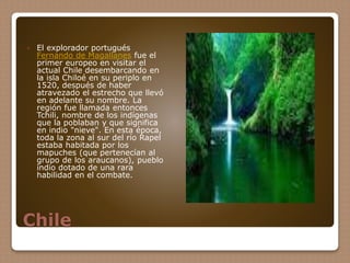 Chile
 El explorador portugués
Fernando de Magallanes fue el
primer europeo en visitar el
actual Chile desembarcando en
la isla Chiloé en su periplo en
1520, después de haber
atravezado el estrecho que llevó
en adelante su nombre. La
región fue llamada entonces
Tchili, nombre de los indígenas
que la poblaban y que significa
en indio "nieve". En esta época,
toda la zona al sur del río Rapel
estaba habitada por los
mapuches (que pertenecían al
grupo de los araucanos), pueblo
indio dotado de una rara
habilidad en el combate.
 
