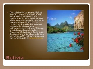 Bolivia
 Descubrimientos arqueológicos
indican que la colonización de
los Andes bolivianos por el
hombre remonta a unos 21.000
años. Desde el siglo VII antes de
nuestra era al 1200 d.C., el
centro del Imperio Tiahuanaco
ocupaba la alta meseta
boliviana, cerca del lago Titicaca
y estaba poblado de indios:
Aymaras, Chiquitos y Quechuas.
Después, durante el período que
va del siglo XIII al XVI, la región
fue incorporada al Imperio inca.
 