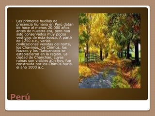 Perú
 Las primeras huellas de
presencia humana en Perú datan
de hace al menos 20.000 años
antes de nuestra era, pero han
sido conservados muy pocos
vestigios de esta época. A partir
de 1250 a.c., varias
civilizaciones venidas del norte,
los Chavinos, los Chimús, los
Nazcas y los Tiahuanacos se
establecieron en la región. La
ciudad de Chanchan, cuyas
ruinas son visibles aún hoy, fue
construida por los Chimús hacia
el año 1000 a.c.
 