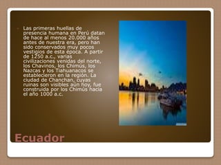 Ecuador
 Las primeras huellas de
presencia humana en Perú datan
de hace al menos 20.000 años
antes de nuestra era, pero han
sido conservados muy pocos
vestigios de esta época. A partir
de 1250 a.c., varias
civilizaciones venidas del norte,
los Chavinos, los Chimús, los
Nazcas y los Tiahuanacos se
establecieron en la región. La
ciudad de Chanchan, cuyas
ruinas son visibles aún hoy, fue
construida por los Chimús hacia
el año 1000 a.c.
 