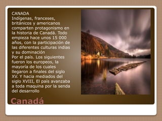 Canadá
CANADA
Indígenas, franceses,
británicos y americanos
comparten protagonismo en
la historia de Canadá. Todo
empieza hace unos 15 000
años, con la participación de
las diferentes culturas indias
y su dominación
Por el país. Los siguientes
fueron los europeos, la
mayoría de los cuales
llegaron a finales del siglo
XV. Y hacia mediados del
siglo XVIII, El país avanzaba
a toda maquina por la senda
del desarrollo
 
