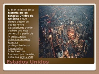 Estados Unidos
Si bien el inicio de la
historia de los
Estados Unidos de
América sigue
siendo objeto de
debate entre
historiadores puede
decirse que ésta
comenzó a partir de
la colonización
británica de Norte
América
protagonizada por
inmigrantes
británicos que
fundaron por oleadas,
entre los siglos XVII
 