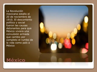 México
La Revolución
mexicana estallo el
20 de noviembre de
1910. El descontento
político y social
fueron las causas
detonantes para que
México viviera una
convulsión armada
que cambio por
completo el rumbo de
la vida como país a
México
 