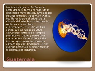 Guatemala
Las tierras bajas del Petén, en el
norte del país, fueron el hogar de la
civilización maya clásica, cuyo apogeo
se situó entre los siglos VII y IX dicc.
Los Mayas fueron el origen de la
difusión del arte, la arquitectura, la
cerámica y la escritura
guatemaltecos, y el sitio de Tikal
abriga aún las ruinas de 3000
estructuras, entre ellos, templos
piramidales, plazas y numerosos
monumentos. Entre 1250 y 1520
fueron organizados los primeros
estados (Quiché, Cachiquel), cuyas
guerras perpetuas debieron facilitar
la colonización española.
 