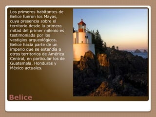 Belice
Los primeros habitantes de
Belice fueron los Mayas,
cuya presencia sobre el
territorio desde la primera
mitad del primer milenio es
testimoniada por los
vestigios arqueológicos.
Belice hacía parte de un
imperio que se extendía a
otros territorios de América
Central, en particular los de
Guatemala, Honduras y
México actuales.
 