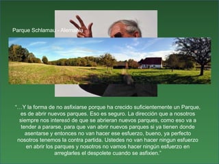 Parque Schlamau - Alemania“…Y la forma de no asfixiarse porque ha crecido suficientemente un Parque, es de abrir nuevos parques. Eso es seguro. La dirección que a nosotros siempre nos interesó de que se abrieran nuevos parques, como eso va a tender a pararse, para que van abrir nuevos parques si ya tienen donde asentarse y entonces no van hacer ese esfuerzo, bueno, ya perfecto nosotros tenemos la contra partida. Ustedes no van hacer ningun esfuerzo en abrir los parques y nosotros no vamos hacer ningún esfuerzo en arreglarles el despolete cuando se asfixien.”