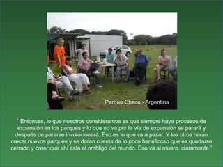Parque Chaco - Argentina“ Entonces, lo que nosotros consideramos es que siempre haya procesos de expansión en los parques y lo que no va por la vía de expansión se parará y después de pararse involucionará. Eso es lo que va a pasar. Y los otros haran crecer nuevos parques y se daran cuenta de lo poco beneficoso que es quedarse cerrado y creer que ahí esta el ombligo del mundo. Eso va al muere, claramente.”