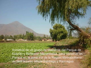     Iniciativa de un grupo de Maestros del Parque de Estudio y Reflexión Manantiales, para construir un Parque en la zona sur de la Región Metropolitana; de fácil acceso desde Santiago y Rancagua.