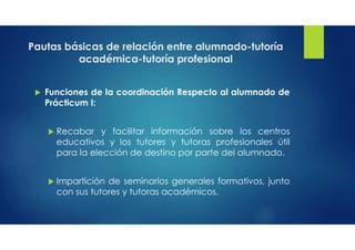 Pautas básicas de relación entre alumnado-tutoría
académica-tutoría profesional
 Funciones de la coordinación Respecto al alumnado de
Prácticum I:
 Recabar y facilitar información sobre los centros
educativos y los tutores y tutoras profesionales útil
para la elección de destino por parte del alumnado.
 Impartición de seminarios generales formativos, junto
con sus tutores y tutoras académicos.
 
