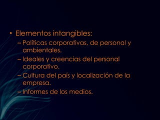 Elementos intangibles: Políticas corporativas, de personal y ambientales. Ideales y creencias del personal corporativo. Cultura del país y localización de la empresa. Informes de los medios. 