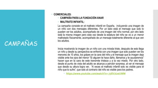 CAMPAÑAS
 COMERCIALES:
 CAMPAÑA PARA LA FUNDACIÓN ANAR
 MALTRATO INFANTIL:
La campaña consiste en el maltrato infantil en España, incluyendo una imagen de
un niño con dos mensajes diferentes. Por un lado está el mensaje que solo lo
pueden ver los adultos, acompañado de una imagen del niño normal, por otro lado
está la misma imagen pero esta vez desde la estatura del niño se ve a un menor
maltratado físicamente, acompañado de un mensaje totalmente diferente al que ven
los adultos.
Inicia mostrando la imagen de un niño con una mirada triste, después de esto llega
un niño y desde su perspectiva se enfrenta con una imagen que solo pueden ver los
menores de 10 años, los golpes en la cara del niño y el mensaje que la imagen deja
visible ante los ojos del menor “Si alguien te hace daño, llámanos y te ayudaremos”
hacen que en la cara de este transmite tristeza y a la vez miedo. Por otro lado,
desde el punto de vista del adulto se alcanza a percibir sorpresa, al ver el mensaje
que desde su altura logra ver, “A veces el maltrato infantil solo es visible para el
niño que lo sufre”, que solo al contrario del niño es visible para los padres.
 https://www.youtube.com/watch?v=-75RV7LwUWM
 