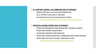 5. EL PARTIDO LIBERAL COLOMBIANO DICE SI PORQUE:
 Debemos dar paso a una nueva oportunidad de vida
 Es un momento crucial para un nuevo país
 Los acuerdos de paz son las razones para el cambio.
 http://www.partidoliberal.org.co/, http://www.liberaldicesi.com/
6. PARTIDO ALIANZA VERDE DICE SI PORQUE:
 Donde hubo desesperanza habrá profesionales, empresas y progreso
 Donde había huérfanos habrá familias
 Donde había desolación habrá esperanza
 Donde había campos abandonados y desplazados habrá nuevas cosechas
 Donde alguna vez sonaron bombas, celebraremos la vida
 http://partidoverde.org/, http://www.sialapaz.com/
 