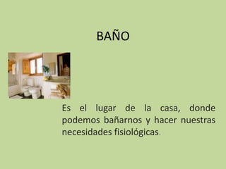 BAÑO




Es el lugar de la casa, donde
podemos bañarnos y hacer nuestras
necesidades fisiológicas.
 