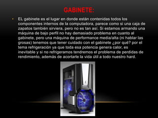 GABINETE:
• EL gabinete es el lugar en donde están contenidas todos los
componentes internos de la computadora, parece como si una caja de
zapatos también sirviera, pero no es tan así. Si estamos armando una
máquina de bajo perfil no hay demasiado problema en cuanto al
gabinete, pero una máquina de performance media/alta (ni hablar las
grosas) tenemos que tener cuidado con el gabinete ¿por qué? por el
tema refrigeración ya que toda esa potencia genera calor, es
inevitable y si no refrigeramos tendremos el problema de perdidas de
rendimiento, además de acortarle la vida útil a todo nuestro hard.
 