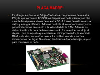 PLACA MADRE:
• Es el lugar en donde se "alojan" todos los componentes de nuestra
PC y la que comunica TODOS los dispositivos de la misma y es otra
más de las 4 piezas vitales de nuestra PC. A través de esta se envían
datos y energía eléctrica. Además controla al microprocesador y nos
pone limitaciones en cuanto a la velocidad de la RAM. Además es
determinante a la hora de hacer overclock. En la mother se aloja el
chipset, que es aquello que controla el microprocesador, la memoria
RAM y el video, entre otras cosas. La mother vendría a ser las
instalaciones del lugar. Sin ella no tendríamos donde trabajar, ni piso
para movernos ni nada.
 