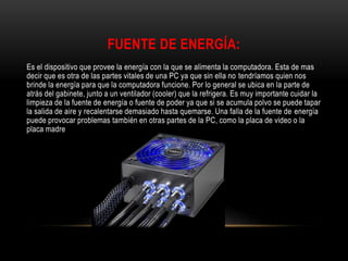 FUENTE DE ENERGÍA:
Es el dispositivo que provee la energía con la que se alimenta la computadora. Esta de mas
decir que es otra de las partes vitales de una PC ya que sin ella no tendríamos quien nos
brinde la energía para que la computadora funcione. Por lo general se ubica en la parte de
atrás del gabinete, junto a un ventilador (cooler) que la refrigera. Es muy importante cuidar la
limpieza de la fuente de energía o fuente de poder ya que si se acumula polvo se puede tapar
la salida de aire y recalentarse demasiado hasta quemarse. Una falla de la fuente de energía
puede provocar problemas también en otras partes de la PC, como la placa de video o la
placa madre
 
