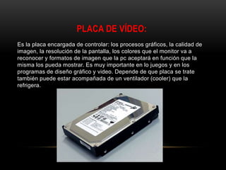 PLACA DE VÍDEO:
Es la placa encargada de controlar: los procesos gráficos, la calidad de
imagen, la resolución de la pantalla, los colores que el monitor va a
reconocer y formatos de imagen que la pc aceptará en función que la
misma los pueda mostrar. Es muy importante en lo juegos y en los
programas de diseño gráfico y video. Depende de que placa se trate
también puede estar acompañada de un ventilador (cooler) que la
refrigera.
 