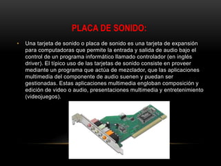 PLACA DE SONIDO:
• Una tarjeta de sonido o placa de sonido es una tarjeta de expansión
para computadoras que permite la entrada y salida de audio bajo el
control de un programa informático llamado controlador (en inglés
driver). El típico uso de las tarjetas de sonido consiste en proveer
mediante un programa que actúa de mezclador, que las aplicaciones
multimedia del componente de audio suenen y puedan ser
gestionadas. Estas aplicaciones multimedia engloban composición y
edición de video o audio, presentaciones multimedia y entretenimiento
(videojuegos).
 