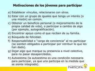 Motivaciones de los jóvenes para participar

a) Establecer vínculos, relacionarse con otros.
b) Estar con un grupo de iguales que tenga un interés (o
   una misión) en común.
c) Obtener un beneficio personal (o mejoramiento de la
   propia calidad de vida), o participar a cambio de algo
   (por ejemplo, autogratificación).
d) Encontrar apoyo como el que reciben de su familia.
e) Búsqueda de felicidad.
f) Responsabilidad o “cargo de conciencia” al no participar
   (se sienten obligados a participar por retribuir lo que les
   han dado).
g) Dejar algo que marque su presencia a nivel colectivo,
   para no pasar desapercibidos.
h) Autoestima (la autoestima es una condición necesaria
   para participar, ya que uno participa en la medida que
   se siente integrado).
 