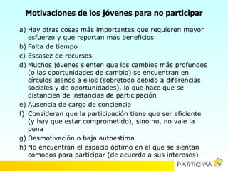 Motivaciones de los jóvenes para no participar

a) Hay otras cosas más importantes que requieren mayor
   esfuerzo y que reportan más beneficios
b) Falta de tiempo
c) Escasez de recursos
d) Muchos jóvenes sienten que los cambios más profundos
   (o las oportunidades de cambio) se encuentran en
   círculos ajenos a ellos (sobretodo debido a diferencias
   sociales y de oportunidades), lo que hace que se
   distancien de instancias de participación
e) Ausencia de cargo de conciencia
f) Consideran que la participación tiene que ser eficiente
   (y hay que estar comprometido), sino no, no vale la
   pena
g) Desmotivación o baja autoestima
h) No encuentran el espacio óptimo en el que se sientan
   cómodos para participar (de acuerdo a sus intereses)
 