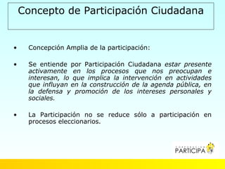 Concepto de Participación Ciudadana


•    Concepción Amplia de la participación:

•    Se entiende por Participación Ciudadana estar presente
     activamente en los procesos que nos preocupan e
     interesan, lo que implica la intervención en actividades
     que influyan en la construcción de la agenda pública, en
     la defensa y promoción de los intereses personales y
     sociales.

•    La Participación no se reduce sólo a participación en
     procesos eleccionarios.
 