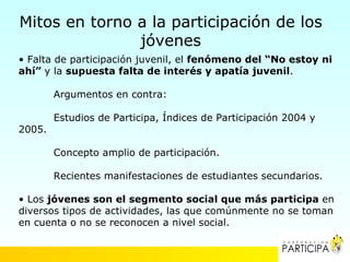 Mitos en torno a la participación de los
               jóvenes
• Falta de participación juvenil, el fenómeno del “No estoy ni
ahí” y la supuesta falta de interés y apatía juvenil.

        Argumentos en contra:

        Estudios de Participa, Índices de Participación 2004 y
2005.

        Concepto amplio de participación.

        Recientes manifestaciones de estudiantes secundarios.

• Los jóvenes son el segmento social que más participa en
diversos tipos de actividades, las que comúnmente no se toman
en cuenta o no se reconocen a nivel social.
 