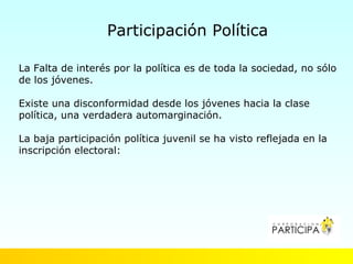 Participación Política

La Falta de interés por la política es de toda la sociedad, no sólo
de los jóvenes.

Existe una disconformidad desde los jóvenes hacia la clase
política, una verdadera automarginación.

La baja participación política juvenil se ha visto reflejada en la
inscripción electoral:
 