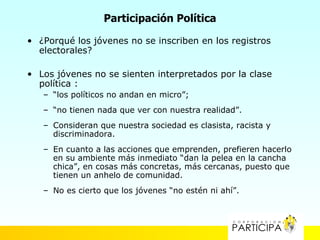 Participación Política

• ¿Porqué los jóvenes no se inscriben en los registros
  electorales?

• Los jóvenes no se sienten interpretados por la clase
  política :
   – “los políticos no andan en micro”;
   – “no tienen nada que ver con nuestra realidad”.
   – Consideran que nuestra sociedad es clasista, racista y
     discriminadora.
   – En cuanto a las acciones que emprenden, prefieren hacerlo
     en su ambiente más inmediato “dan la pelea en la cancha
     chica”, en cosas más concretas, más cercanas, puesto que
     tienen un anhelo de comunidad.
   – No es cierto que los jóvenes “no estén ni ahí”.
 