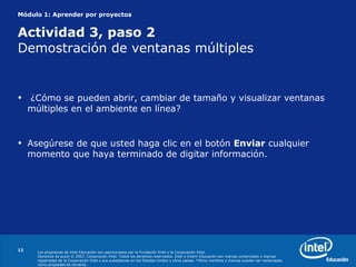 Módulo 1: Aprender por proyectos Actividad  3, paso 2 Demostración de ventanas múltiples ¿ Cómo se pueden abrir, cambiar de tamaño y visualizar ventanas múltiples en el ambiente en línea?  Asegúrese de que usted haga clic en el botón  Enviar  cualquier momento que haya terminado de digitar información. 