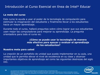 Introducción al Curso Esencial en línea de Intel ®  Educar   La meta  del curso   Este curso le ayuda a usar el poder de la tecnología de computación para estimular la imaginación del estudiante y finalmente llevar a los estudiantes hacia un mayor aprendizaje.  Durante todo el curso, hallará preguntas sobre cómo lograr que sus estudiantes usen mejor las computadoras para mejorar su aprendizaje. La pregunta orientadora para todo el curso es : ¿Cómo se puede usar la tecnología de manera  más efectiva para apoyar y evaluar el aprendizaje  de los estudiantes? Nuestra meta para usted   La creación de un portafolio de unidad que pueda implementar en su aula, una unidad que le permita elevar el nivel de excelencia en su clase y alcanzar importantes objetivos de aprendizaje así como las siguientes destrezas del siglo XXI.  