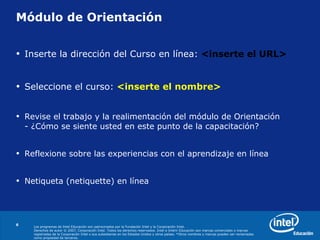 Módulo de Orientación Inserte la dirección del Curso en línea:  <inserte el URL> Seleccione el curso:   <inserte el nombre> Revise el trabajo y la realimentación del módulo de Orientación  - ¿Cómo se siente usted en este punto de la capacitación? Reflexione sobre las experiencias con el aprendizaje en línea Netiqueta (netiquette) en línea 