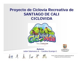 Proyecto de Ciclovía Recreativa de
y
SANTIAGO DE CALI
CICLOVIDA
CICLOVIDA
Autores
l á l l
Primer Taller de Planeación e Implementación de
Programas de Ciclovías Recreativas
Julián Salamanca A. - Carolina Ocampo E.
 