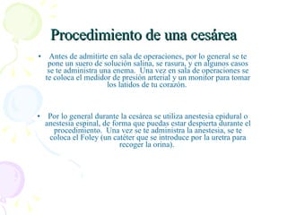 Procedimiento de una cesárea Antes de admitirte en sala de operaciones, por lo general se te  pone un suero de solución salina, se rasura, y en algunos casos  se te administra una enema.  Una vez en sala de operaciones se  te coloca el medidor de presión arterial y un monitor para tomar  los latidos de tu corazón.   Por lo general durante la cesárea se utiliza anestesia epidural o  anestesia espinal, de forma que puedas estar despierta durante el  procedimiento.  Una vez se te administra la anestesia, se te  coloca el Foley (un catéter que se introduce por la uretra para  recoger la orina).   