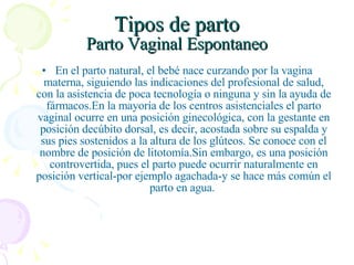 Tipos de parto Parto Vaginal Espontaneo En el parto natural, el bebé nace curzando por la vagina materna, siguiendo las indicaciones del profesional de salud, con la asistencia de poca tecnología o ninguna y sin la ayuda de fármacos.En la mayoría de los centros asistenciales el parto vaginal ocurre en una posición ginecológica, con la gestante en posición decúbito dorsal, es decir, acostada sobre su espalda y sus pies sostenidos a la altura de los glúteos. Se conoce con el nombre de posición de litotomía.Sin embargo, es una posición controvertida, pues el parto puede ocurrir naturalmente en posición vertical-por ejemplo agachada-y se hace más común el parto en agua.  