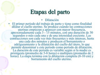 Etapas del parto Dilatación El primer período del trabajo de parto y tiene como finalidad dilatar el cuello uterino. Se produce cuando las contracciones uterinas empiezan a aparecer con mayor frecuencia, aproximadamente cada 3 - 15 minutos, con una duración de 30 segundos o más cada una y de una intensidad creciente. Las contracciones son cada vez más frecuentes y más intensas, hasta una cada dos minutos y producen el borramiento o adelgazamiento y la dilatación del cuello del útero, lo que permite denominar a este período como período de dilatación. La duración de este periodo es variable según si la madre es primigesta (promedio de 5-8 horas) o multípara (promedio de 2 horas). La etapa termina con la dilatación completa (8-10 cm) y borramiento del cuello uterino.  