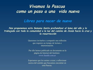Vivamos la Pascua  como un paso a una  vida nueva Libres para nacer de nuevo Nos proponemos esta Semana Santa profundizar el lema del año y lo trabajado con toda la comunidad a la luz del camino de Jesús hacia la cruz y la resurrección Queremos invitarlos a compartir una reflexión que requiere un tiempo de lectura e interiorización. Par ello hemos publicado un documento en la página de Internet del Instituto:  www.ilasalle.com.ar Esperamos que los anime a rezar y reflexionar acerca del sentido que buscamos encontrar en esta Pascua.  