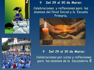        Del 29 al 30 de Marzo: Celebraciones  y reflexiones para  los alumnos del Nivel Inicial y la  Escuela Primaria.          Del 29 al 30 de Marzo: Celebraciones por curso y reflexiones para  los alumnos de la  Secundaria .     