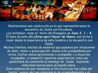 Realizaremos una celebración en la que representaremos el encuentro de Jesús con Nicodemo.  Los invitamos  rezar el  texto del Evangelio de  Juan 3, 1 – 8 . El lema de este año  Libres para Nacer de Nuevo , nos invita a rezar desde la experiencia de este hombre y su encuentro con Jesús. Muchas familias, muchos de nosotros que pasamos por situaciones de dolor, temor y preocupación  hemos sido acompañados por otros. Juntos vamos aprendiendo a acompañar y a dejarnos acompañar, a compartir nuestras experiencias como una posibilidad de conversión al mensaje de  Jesús  buscando relaciones nuevas para un mundo nuevo.  Esta celebración que reemplaza al Vía Crucis por las calles del barrio,  quiere ser una experiencia de acompañamiento y el comienzo de un camino de conversión  