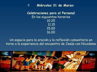           Miércoles 31 de Marzo: Celebraciones para el Personal En los siguientes horarios 10.25 11.15 15.00 16.00 Un espacio para la oración y la reflexión comunitaria en torno a la experiencia del encuentro de Jesús con Nicodemo 