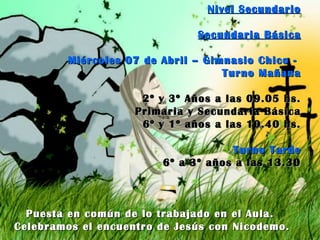 Nivel Secundario Secundaria Básica Miércoles 07 de Abril – Gimnasio Chico -  Turno Mañana 2º y 3º Años a las 09.05 hs. Primaria y Secundaria Básica 6º y 1º años a las 10.40 hs. Turno Tarde 6º a 3º años a las 13.30 Puesta en común de lo trabajado en el Aula.  Celebramos el encuentro de Jesús con Nicodemo. 